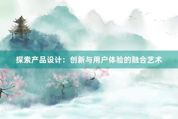 探索产品设计：创新与用户体验的融合艺术